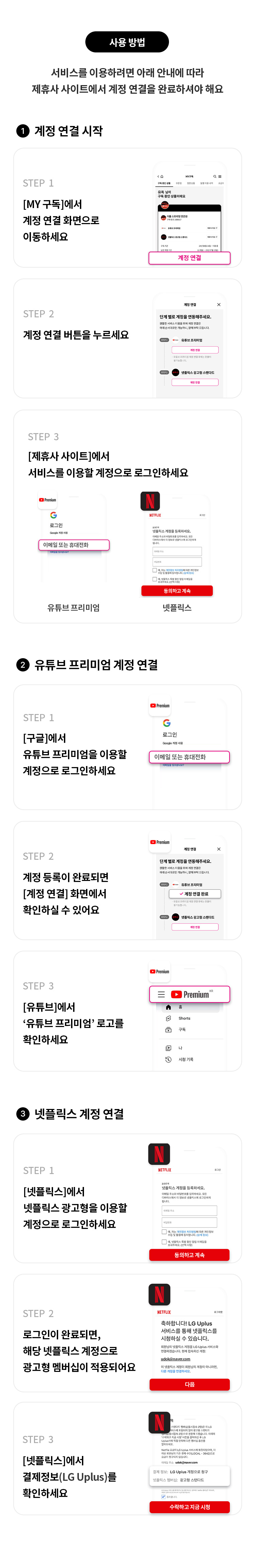 사용 방법
서비스를 이용하려면 아래 안내에 따라 제휴사 사이트에서 계정 연결을 완료하셔야 해요
1. 계정 연결 시작
STEP 1
[MY 구독]에서 계정 연결 화면으로 이동하세요
STEP 2
계정 연결 버튼을 누르세요
STEP 3
[제휴사 사이트]에서 서비스를 이용할 계정으로 로그인하세요
2. 유튜브 프리미엄 계정 연결
STEP 1
[구글]에서 유튜브 프리미엄을 이용할 계정으로 로그인하세요
STEP 2
계정 등록이 완료되면 [계정 연결] 화면에서 확인하실 수 있어요
STEP 3
[유튜브]에서 '유튜브 프리미엄' 로고를 확인하세요
3. 넷플릭스 계정 연결
STEP 1
[넷플릭스]에서 넷플릭스 광고형을 이용할 계정으로 로그인하세요
STEP 2
로그인이 완료되면, 해당 넷플릭스 계정으로 광고형 멤버십이 적용되어요
STEP 3
[넷플릭스]에서 결제정보(LG Uplus)를 확인하세요