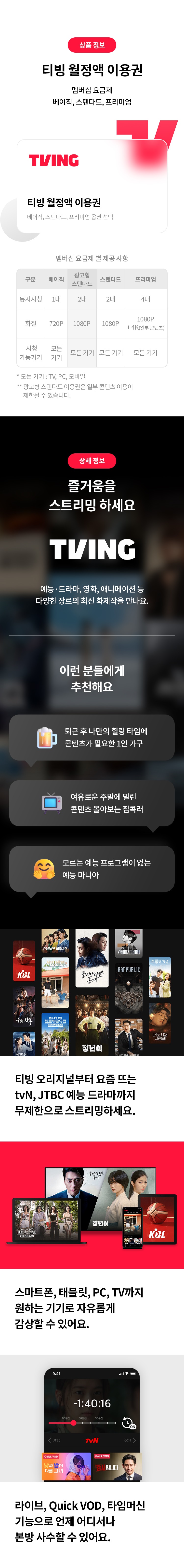 상품 정보
티빙 월정액 이용권 
멤버십 요금제 
베이직,스탠다드,프리미엄
TVING
티빙 월정액 이용권
베이직, 광고형 스탠다드, 스탠다드, 프리미엄 옵션 선택
멤버십 요금제 별 제공 사항
구분 베이직 광고형 스탠다드 스탠다드 프리미엄
동시시청 1대 2대 2대 4대
화질 720P 1080P 1080P 1080P+4K(일부 콘텐츠)
시청 가능기기 모든 기기 모든 기기 모든 기기 모든 기기
* 모든 기기 : TV,PC,모바일
 