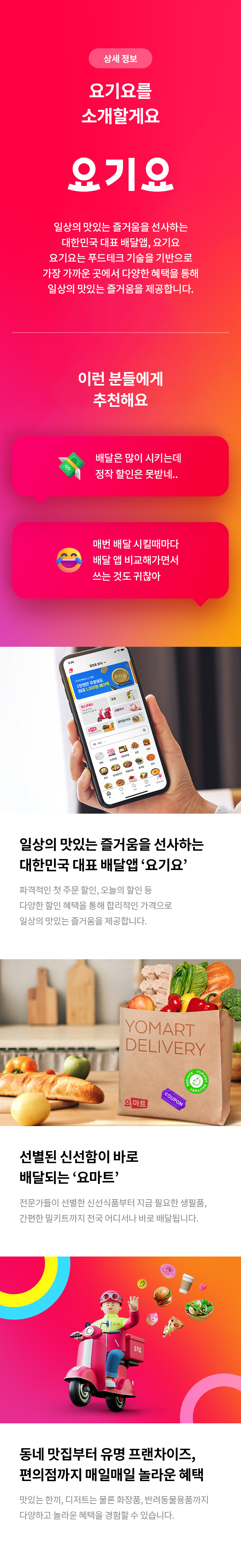 상세 정보 
요기요를 소개할게요 
요기요
일상의 맛있는 즐거움을 선사하는 대한민국 대표 배달앱, 요기요 
요기요는 푸드테크 기술을 기반으로 가장 가까운 곳에서 다양한 혜택을 통해 일상의 맛있는 즐거움을 제공합니다.
이런 분들에게 추천해요 
배달은 많이 시키는데 정작 할인은 못받네.. 
매번 배달 시킬때마다 배달 앱 비교해가면서 쓰는 것도 귀찮아 
일상의 맛있는 즐거움을 선사하는 대한민국 대표 배달앱'요기요' 
파격적인 첫 주문 할인, 오늘의 할인 등 다양한 할인 혜택을 통해 합리적인 가격으로 일상의 맛있는 즐거움을 제공합니다. 
선별된 신섬함이 바로 배달되는 '요마트' 
전문가들이 선별한 신선식품부터 지금 필요한 생필품, 간편한 밀키트까지 전국 어디서나 바로 배달됩니다. 
동네 맛집부터 유명 프랜차이즈, 편의점까지 매일매일놀라운 혜택 
맛있는 한끼, 디저트는 물론 화장품, 반려동물용품까지 다양하고 놀라운 혜택을 경험할 수 있습니다.