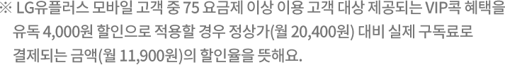 ※ LG유플러스 모바일 고객 중 75 요금제 이상 이용 고객 대상 제공되는 VIP콕 혜택을 유독 4,000원 할인으로 적용할 경우 정상가(월 20,400원) 대비 실제 구독료로 결제되는 금액(월 11,900원)의 할인율을 뜻해요.