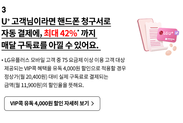 3. U+ 고객님이라면 핸드폰 청구서로 자동 결제에, 최대 42%* 까지 매달 구독료를 아낄 수 있어요. * LG유플러스 모바일 고객 중 75 요금제 이상 이용 고객 대상 제공되는 VIP콕 혜택을 유독 4,000원 할인으로 적용할 경우 정상가(월 20,400원) 대비 실제 구독료로 결제되는 금액(월 11,900원)의 할인율을 뜻해요.